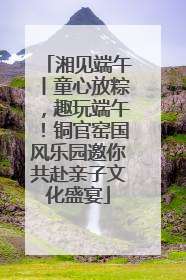 湘见端午丨童心放粽，趣玩端午！铜官窑国风乐园邀你共赴亲子文化盛宴